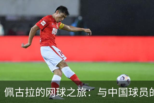 佩古拉的网球之旅：与中国球员的温馨友情与背伤的小插曲